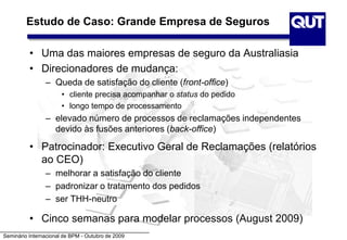 Seminário Internacional de BPM - Outubro de 2009
Estudo de Caso: Grande Empresa de Seguros
• Uma das maiores empresas de seguro da Australiasia
• Direcionadores de mudança:
– Queda de satisfação do cliente (front-office)
• cliente precisa acompanhar o status do pedido
• longo tempo de processamento
– elevado número de processos de reclamações independentes
devido às fusões anteriores (back-office)
• Patrocinador: Executivo Geral de Reclamações (relatórios
ao CEO)
– melhorar a satisfação do cliente
– padronizar o tratamento dos pedidos
– ser THH-neutro
• Cinco semanas para modelar processos (August 2009)
 