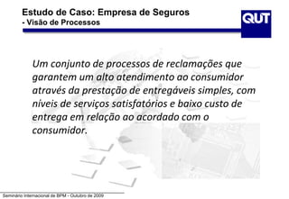 Seminário Internacional de BPM - Outubro de 2009
Estudo de Caso: Empresa de Seguros
- Visão de Processos
Um conjunto de processos de reclamações que
garantem um alto atendimento ao consumidor
através da prestação de entregáveis simples, com
níveis de serviços satisfatórios e baixo custo de
entrega em relação ao acordado com o
consumidor.
 