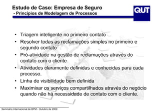 Seminário Internacional de BPM - Outubro de 2009
Estudo de Caso: Empresa de Seguro
- Princípios de Modelagem de Processos
• Triagem inteligente no primeiro contato
• Resolver todas as reclamações simples no primeiro e
segundo contato
• Pró-atividade na gestão de reclamações através do
contato com o cliente
• Atividades claramente definidas e conhecidas para cada
processo.
• Linha de visibilidade bem definida
• Maximixar os serviços compartilhados através do negócio
quando não há necessidade de contato com o cliente.
 