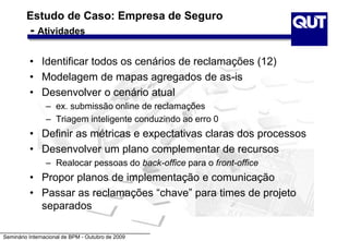 Seminário Internacional de BPM - Outubro de 2009
Estudo de Caso: Empresa de Seguro
- Atividades
• Identificar todos os cenários de reclamações (12)
• Modelagem de mapas agregados de as-is
• Desenvolver o cenário atual
– ex. submissão online de reclamações
– Triagem inteligente conduzindo ao erro 0
• Definir as métricas e expectativas claras dos processos
• Desenvolver um plano complementar de recursos
– Realocar pessoas do back-office para o front-office
• Propor planos de implementação e comunicação
• Passar as reclamações “chave” para times de projeto
separados
 