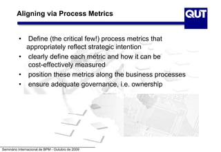 Seminário Internacional de BPM - Outubro de 2009
Aligning via Process Metrics
• Define (the critical few!) process metrics that
appropriately reflect strategic intention
• clearly define each metric and how it can be
cost-effectively measured
• position these metrics along the business processes
• ensure adequate governance, i.e. ownership
 