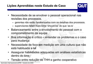 Seminário Internacional de BPM - Outubro de 2009
Lições Aprendidas neste Estudo de Caso
• Necessidade de se envolver o pessoal operacional nas
revisões dos processos.
– gerentes não estão familiarizados com os detalhes dos processos.
– supervisores falam mais sobe ‘should-be’ do que ‘as-is’
• Balanceamento entre o envolvimento do pessoal com o
comprometimento da equipe
• Boa informação é crítico – entender os problemas e o caso
para mudança
• Necessidade de foco em medição em uma cultura que não
está habituada a tal
• Assegurar habilidades adequadas em análises estatísticas
dentro do time
• Tensão entre redução do THH e ganho cooperativo
 