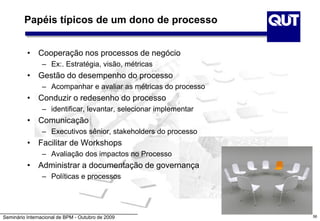 Seminário Internacional de BPM - Outubro de 2009
Papéis típicos de um dono de processo
• Cooperação nos processos de negócio
– Ex:. Estratégia, visão, métricas
• Gestão do desempenho do processo
– Acompanhar e avaliar as métricas do processo
• Conduzir o redesenho do processo
– identificar, levantar, selecionar implementar
• Comunicação
– Executivos sênior, stakeholders do processo
• Facilitar de Workshops
– Avaliação dos impactos no Processo
• Administrar a documentação de governança
– Políticas e processos
56
 