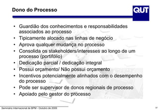 Seminário Internacional de BPM - Outubro de 2009 57
Dono do Processo
• Guardião dos conhecimentos e responsabilidades
associados ao processo
• Tipicamente alocado nas linhas de negócio
• Aprova qualquer mudança no processo
• Consolida os stakeholders/interesses ao longo de um
processo (portifólio)
• Dedicação parcial / dedicação integral
• Possui orçamento/ Não possui orçamento
• Incentivos potencialmente alinhados com o desempenho
do processo
• Pode ser supervisor de donos regionais de processo
• Apoiado pelo gestor do processo
 