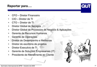 Seminário Internacional de BPM - Outubro de 2009 67
Reportar para….
• CFO – Diretor Financeiro
• CIO – Diretor de TI
• CTO – Diretor de TI
• Diretor Global de Serviços
• Diretor Global de Processos de Negócio & Aplicações
• Gerente de Recursos Humanos
• Gerente de Operações
• Diretor de Desempenho e Melhorias
• Diretor do escritório de projetos
• Diretor Executivo de TI
• Gerente de Soluções Empresariais (IT)
• Presidente de Atendimento ao Cliente
 