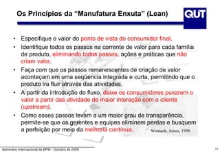 Seminário Internacional de BPM - Outubro de 2009
Os Princípios da “Manufatura Enxuta” (Lean)
• Especifique o valor do ponto de vista do consumidor final.
• Identifique todos os passos na corrente de valor para cada família
de produto, eliminando todos passos, ações e práticas que não
criam valor.
• Faça com que os passos remanescentes de criação de valor
aconteçam em uma seqüencia integrada e curta, permitindo que o
produto ira fluir através das atividades.
• A partir da introdução do fluxo, deixe os consumidores puxarem o
valor a partir das atividade de maior interação com o cliente
(upstream).
• Como esses passos levam a um maior grau de transparência,
permite-se que os gerentes e equipes eliminem perdas e busquem
a perfeição por meio da melhoria contínua. Womack, Jones, 1996
73
 