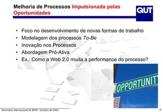 Seminário Internacional de BPM - Outubro de 2009
Melhoria de Processos Impulsionada pelas
Oportunidades
• Foco no desenvolvimento de novas formas de trabalho
• Modelagem dos processos To-Be
• Inovação nos Processos
• Abordagem Pró-Ativa
• Ex.: Como a Web 2.0 muda a performance do processo?
90
 