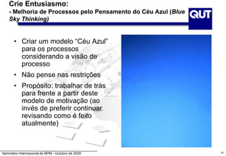 Seminário Internacional de BPM - Outubro de 2009
Crie Entusiasmo:
- Melhoria de Processos pelo Pensamento do Céu Azul (Blue
Sky Thinking)
• Criar um modelo “Céu Azul”
para os processos
considerando a visão de
processo
• Não pense nas restrições
• Propósito: trabalhar de trás
para frente a partir deste
modelo de motivação (ao
invés de preferir continuar
revisando como é feito
atualmente)
91
 