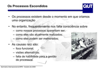Seminário Internacional de BPM - Outubro de 2009
Os Processos Escondidos
• Os processos existem desde o momento em que criamos
uma organização
• No entanto, frequentemente nos falta consciência sobre
– como nossos processos aparentam ser;
– como eles são atualmente realizados;
– como eles podem ser melhorados;
• As causas raíz são:
– foco funcional;
– visões alternativas;
– falta de habilidade para a gestão
de processos.
 