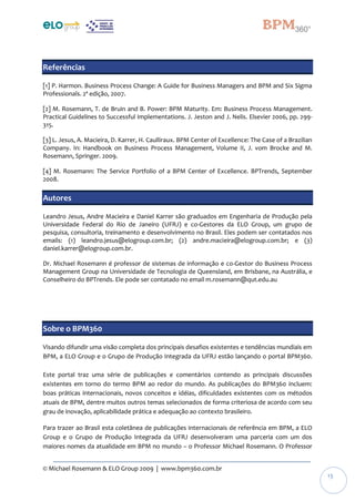 © Michael Rosemann & ELO Group 2009 | www.bpm360.com.br
13
Referências
[1] P. Harmon. Business Process Change: A Guide for Business Managers and BPM and Six Sigma
Professionals. 2ª edição, 2007.
[2] M. Rosemann, T. de Bruin and B. Power: BPM Maturity. Em: Business Process Management.
Practical Guidelines to Successful Implementations. J. Jeston and J. Nelis. Elsevier 2006, pp. 299-
315.
[3] L. Jesus, A. Macieira, D. Karrer, H. Caulliraux. BPM Center of Excellence: The Case of a Brazilian
Company. In: Handbook on Business Process Management, Volume II, J. vom Brocke and M.
Rosemann, Springer. 2009.
[4] M. Rosemann: The Service Portfolio of a BPM Center of Excellence. BPTrends, September
2008.
Autores
Leandro Jesus, Andre Macieira e Daniel Karrer são graduados em Engenharia de Produção pela
Universidade Federal do Rio de Janeiro (UFRJ) e co-Gestores da ELO Group, um grupo de
pesquisa, consultoria, treinamento e desenvolvimento no Brasil. Eles podem ser contatados nos
emails: (1) leandro.jesus@elogroup.com.br; (2) andre.macieira@elogroup.com.br; e (3)
daniel.karrer@elogroup.com.br.
Dr. Michael Rosemann é professor de sistemas de informação e co-Gestor do Business Process
Management Group na Universidade de Tecnologia de Queensland, em Brisbane, na Austrália, e
Conselheiro do BPTrends. Ele pode ser contatado no email m.rosemann@qut.edu.au
Sobre o BPM360
Visando difundir uma visão completa dos principais desafios existentes e tendências mundiais em
BPM, a ELO Group e o Grupo de Produção Integrada da UFRJ estão lançando o portal BPM360.
Este portal traz uma série de publicações e comentários contendo as principais discussões
existentes em torno do termo BPM ao redor do mundo. As publicações do BPM360 incluem:
boas práticas internacionais, novos conceitos e idéias, dificuldades existentes com os métodos
atuais de BPM, dentre muitos outros temas selecionados de forma criteriosa de acordo com seu
grau de inovação, aplicabilidade prática e adequação ao contexto brasileiro.
Para trazer ao Brasil esta coletânea de publicações internacionais de referência em BPM, a ELO
Group e o Grupo de Produção Integrada da UFRJ desenvolveram uma parceria com um dos
maiores nomes da atualidade em BPM no mundo – o Professor Michael Rosemann. O Professor
 