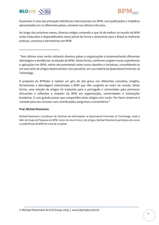 © Michael Rosemann & ELO Group 2009 | www.bpm360.com.br
14
Rosemann é uma das principais referências internacionais em BPM, com publicações e trabalhos
apresentados em 20 diferentes países, somente nos últimos três anos.
Ao longo dos próximos meses, diversos artigos contendo o que há de melhor no mundo de BPM
serão traduzidos e disponibilizados neste portal de forma a disseminar para o Brasil as melhores
práticas, conceitos e ferramentas em BPM.
___________________________
“Nos últimos anos venho visitando diversos países e organizações e testemunhando diferentes
abordagens e tendências na adoção de BPM. Desta forma, conforme surgiam novas experiências
e aplicações em BPM, venho documentando estes novos desafios e iniciativas, consolidando-os
em uma série de artigos desenvolvidos com parceiros, em sua maioria da Queensland University of
Technology.
A proposta do BPM360 é realizar um giro de 360 graus nos diferentes conceitos, insights,
ferramentas e abordagens relacionadas a BPM que vêm surgindo ao redor do mundo. Desta
forma, uma seleção de artigos foi traduzida para o português e comentadas para promover
discussões e reflexões a respeito do BPM em organizações, universidades e instituições
brasileiras. É com grande prazer que compartilho estes artigos com vocês. Por favor sintam-se à
vontade para nos contatar com contribuições, perguntas e comentários."
Prof. Michael Rosemann
Michael Rosemann é professor de Sistemas de Informações na Queensland University of Technology, onde é
líder do Grupo de Pesquisa em BPM. Autor de cinco livros e 130 artigos, Michael Rosemann participou de cursos
e conferências de BPM em mais de 20 países.
 