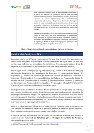 © Michael Rosemann & ELO Group 2009 | www.bpm360.com.br
4
parte das estruturas corporativas de performance e conformidade.
A gestão do portfólio de processos torna-se uma disciplina
estabelecida na organização. Uma abordagem proativa, na qual os
processos a serem redesenhados são conscientemente
selecionados, substituindo a freqüente e dominante abordagem
reativa. A maior maturidade demandará também o desenho de
apropriados mecanismos de feedback como um sinal de que a
oferta de serviços em BPM vem sendo valorizado por suas áreas
clientes.
O alinhamento estratégico de BPM precisa ser complementado pelo
cultivo de uma cultura em BPM, materializando o pensamento
sobre processos de negócio como um ativo corporativo essencial,
que merece atenção em todos os projetos e atividades operacionais
da organização. Este é um objetivo de longo prazo, que requer uma
profunda experiência em gestão da mudança.
Tabela 1: Três principais estágios de maturidade de um Escritório de Processos
Lista inicial de Serviços em BPM
Em artigo anterior no BPTrends, recomendamos [4] uma lista de 15 serviços que podem ser
usados como um ponto de partida por executivos envolvidos em ações BPM. Focamos em
serviços que poderiam ser oferecidos pelo Escritório de Processos para todas as áreas da
organização. Ilustramos em um estudo de caso como essas idéias podem ser aplicadas.
Essa listagem inicial contemplou os seguintes serviços: (1) Análise de Maturidade em BPM, (2)
Alinhamento Estratégico, (3) Modelagem de Processos (4) Gerenciamento Gestão de
Repositório, (5) Melhoria de Processos, (6) Projeto de Sistemas de Informação Orientados a
Processos, (7) Automação de Processos, (8) Gestão da Mudança em Processos, (9) Gestão de
Projetos de BPM, (10) Governança de Processos, (11) Conformidade de Processos, (12) Medição
de Desempenho de Processos, (13) Investigação de Processos, (14) Educação/Treinamento em
(Gestão de) Processos, (15) Gestão de Portfólio de Processos.
Foi sugerido que o Escritório de Processos deveria gerenciar esses serviços como um portfólio,
por exemplo, considerando tanto a demanda interna da organização quanto à capacidade do
mesmo para prover esses serviços. Isto significa que o portfólio de serviços de BPM deve evoluir
com o tempo, a partir da análise e priorização das necessidades atuais e futuras da organização e
desenvolvendo e alinhando continuamente sua capacidade de entrega de serviços em BPM para
suprir a demanda da organização por esses serviços.
Além da gestão ativa do portfólio de serviços do Escritório de Processos, nossa pesquisa mostrou
que também é fundamental estruturar os processos internos e rotinas do próprio Escritório.
Esses processos podem servir como um guia para sua criação e operação.
A falta de padrões estabelecidos para a criação do Escritório de Processos nos motivou a
desenvolver um Framework de Referência para a Operação do Escritório de Processos,
apresentado na próxima seção.
 