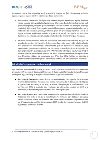 © Michael Rosemann & ELO Group 2009 | www.bpm360.com.br
5
Comparado com a lista original de serviços em BPM descrita em [4], é importante enfatizar
alguns pequenos ajustes relativos à concepção deste Framework:
1. Propusemos a separação de alguns dos serviços originais, detalhando alguns deles em
novos serviços, com propósitos ligeiramente diferentes. Desta forma, ficará mais fácil
para uma organização adotar gradualmente os serviços de BPM. Por exemplo, o serviço
original de Melhoria de Processos foi substituído por novos serviços relacionados com o
redesenho de processos (ou seja, melhorias gerais em processos), Implantar Lean e Six
Sigma, Implantar Modelos de Referência (p. ex: SCOR e ITIL), Gerir Custos por Processos
(utilizando modelos de custeio baseado em atividades) e Benchmarking de Processos.
2. Estamos introduzindo três níveis de maturidade diretamente relacionados ao grau de
adoção dos serviços do Escritório de Processos. Esses três níveis estão relacionados às
três capacitações mencionados anteriormente que um Escritório de Processos deve
desenvolver gradualmente (Difusão de Conceitos e Benefícios de BPM, Geração de
Convergência entre as iniciativas de BPM e Alinhamento estratégico e cultura de BPM). A
idéia de nível de maturidade é baseada em nossa experiência empírica em organizações
em diferentes estágios da maturidade em BPM. Essa idéia facilita, em especial, o
desenvolvimento de uma trajetória de melhoria contínua em um Escritório de Processos.
Principais Componentes do Framework
Nós dividimos o Framework de operação de um Escritório de Processos em cinco componentes
principais: (1) Processos de Gestão, (2) Processos de Suporte, (3) Serviços Centrais, (4) Serviços
Interligados e (5) Tecnologias. A figura 1 mostra uma visão geral do Framework.
 Processos de Gestão: O conjunto de processos relacionados com a gestão das atividades
internas do Escritório de Processos. Isto inclui a transformação de demandas estratégicas
e operacionais em serviços de BPM, a análise, configuração e monitoramento dos
serviços em BPM, a avaliação dos resultados gerados pelos serviços em BPM e a
comunicação e disseminação da cultura de BPM pela organização.
 Processos de suporte: o conjunto de processos que suporta a operação do Escritório de
Processos. Isto inclui a criação e manutenção dos métodos para todas as atividades
dentro do ciclo de vida de um processo, o estabelecimento de papéis e responsabilidades
de BPM, gestão do portfólio de serviços em BPM, gestão dos recursos humanos de BPM
e gestão do orçamento de BPM.
 