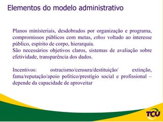 Elementos do modelo administrativo


 Planos ministeriais, desdobrados por organização e programa,
 compromissos públicos com metas, ethos voltado ao interesse
 público, espírito de corpo, hierarquia.
 São necessários objetivos claros, sistemas de avaliação sobre
 efetividade, transparência dos dados.

 Incentivos:     ostracismo/censura/destituição/       extinção,
 fama/reputação/apoio político/prestígio social e profissional –
 depende da capacidade de aproveitar
 