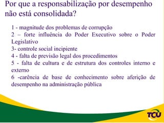Por que a responsabilização por desempenho
não está consolidada?
 1 - magnitude dos problemas de corrupção
 2 – forte influência do Poder Executivo sobre o Poder
 Legislativo
 3- controle social incipiente
 4 - falta de previsão legal dos procedimentos
 5 - falta de cultura e de estrutura dos controles interno e
 externo
 6 -carência de base de conhecimento sobre aferição de
 desempenho na administração pública
 