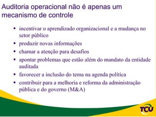 Auditoria operacional não é apenas um
mecanismo de controle
    incentivar o aprendizado organizacional e a mudança no
     setor público
    produzir novas informações
    chamar a atenção para desafios
    apontar problemas que estão além do mandato da entidade
     auditada
    favorecer a inclusão do tema na agenda política
    contribuir para a melhoria e reforma da administração
     pública e do governo (M&A)
 