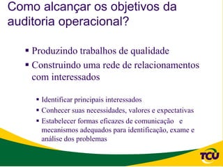 Como alcançar os objetivos da
auditoria operacional?

   Produzindo trabalhos de qualidade
   Construindo uma rede de relacionamentos
    com interessados

     Identificar principais interessados
     Conhecer suas necessidades, valores e expectativas
     Estabelecer formas eficazes de comunicação e
      mecanismos adequados para identificação, exame e
      análise dos problemas
 