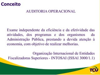 Conceito
             AUDITORIA OPERACIONAL



  Exame independente da eficiência e da efetividade das
  atividades, dos programas e dos organismos         da
  Administração Pública, prestando a devida atenção à
  economia, com objetivo de realizar melhorias.

                  Organização Internacional de Entidades
  Fiscalizadoras Superiores - INTOSAI (ISSAI 3000/1.1)
 