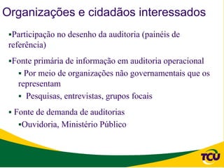 Organizações e cidadãos interessados
 Participação no desenho da auditoria (painéis de
 referência)
 Fonte primária de informação em auditoria operacional
    Por meio de organizações não governamentais que os
   representam
    Pesquisas, entrevistas, grupos focais

  Fonte de demanda de auditorias
   Ouvidoria, Ministério Público
 