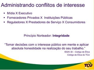 Administrando conflitos de interesse
  Mídia X Executivo
  Fornecedores Privados X Instituições Públicas
  Reguladores X Prestadores de Serviço X Consumidores



              Princípio Norteador: Integridade

 “Tomar decisões com o interesse público em mente e aplicar
     absoluta honestidade na realização do seu trabalho.”
                                          ISSAI 30 – Código de Ética
                                             Código de Ética do TCU
 
