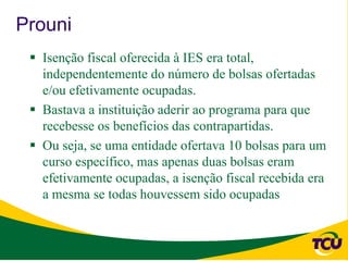 Prouni
  Isenção fiscal oferecida à IES era total,
   independentemente do número de bolsas ofertadas
   e/ou efetivamente ocupadas.
  Bastava a instituição aderir ao programa para que
   recebesse os benefícios das contrapartidas.
  Ou seja, se uma entidade ofertava 10 bolsas para um
   curso específico, mas apenas duas bolsas eram
   efetivamente ocupadas, a isenção fiscal recebida era
   a mesma se todas houvessem sido ocupadas
 