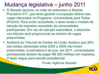 Mudança legislativa – junho 2011
 O Senado aprovou na noite de anteontem a Medida
  Provisória 517, que tenta garantir a ocupação efetiva das
  vagas oferecidas no Programa Universidade para Todos
  (ProUni). Para evitar ociosidade, o texto muda o modelo de
  isenção de impostos concedido às universidades
  participantes. Em vez de isenção automática, o desconto
  nos tributos será proporcional ao número de vagas
  preenchidas.
 Auditoria do Tribunal de Contas da União mostrou que 29%
  das bolsas oferecidas entre 2005 e 2009 não foram
  preenchidas. A estimativa é de que, em 2011, universidades
  participantes deixem de pagar R$ 500 milhões em impostos.
  O texto segue para sanção presidencial
                           Fonte: Agência Senado
 