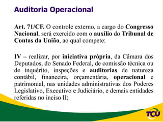 Auditoria Operacional

Art. 71/CF. O controle externo, a cargo do Congresso
Nacional, será exercido com o auxílio do Tribunal de
Contas da União, ao qual compete:

IV – realizar, por iniciativa própria, da Câmara dos
Deputados, do Senado Federal, de comissão técnica ou
de inquérito, inspeções e auditorias de natureza
contábil, financeira, orçamentária, operacional e
patrimonial, nas unidades administrativas dos Poderes
Legislativo, Executivo e Judiciário, e demais entidades
referidas no inciso II;
 
