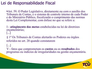 Lei de Responsabilidade Fiscal
   Art. 59. O Poder Legislativo, diretamente ou com o auxílio dos
   Tribunais de Contas, e o sistema de controle interno de cada Poder
   e do Ministério Público, fiscalizarão o cumprimento das normas
   desta Lei Complementar, com ênfase no que se refere a:

   I - atingimento das metas estabelecidas na lei de diretrizes
   orçamentárias;
   [...]
   § 1º Os Tribunais de Contas alertarão os Poderes ou órgãos
   referidos no art. 20 quando constatarem
   [...]
   V - fatos que comprometam os custos ou os resultados dos
   programas ou indícios de irregularidades na gestão orçamentária.
 