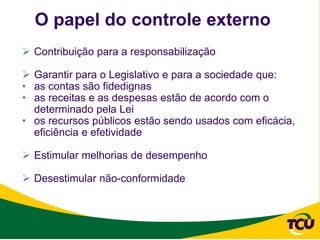 O papel do controle externo
 Contribuição para a responsabilização

 Garantir para o Legislativo e para a sociedade que:
• as contas são fidedignas
• as receitas e as despesas estão de acordo com o
  determinado pela Lei
• os recursos públicos estão sendo usados com eficácia,
  eficiência e efetividade

 Estimular melhorias de desempenho

 Desestimular não-conformidade
 