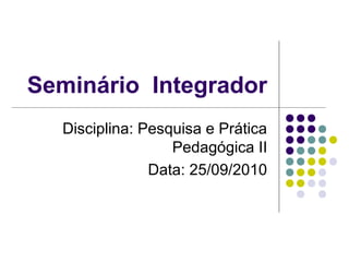 Seminário Integrador
Disciplina: Pesquisa e Prática
Pedagógica II
Data: 25/09/2010
 