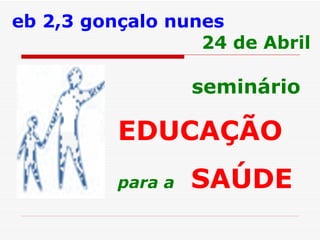 seminário EDUCAÇÃO   para a   SAÚDE   eb 2,3 gonçalo nunes 24 de Abril 