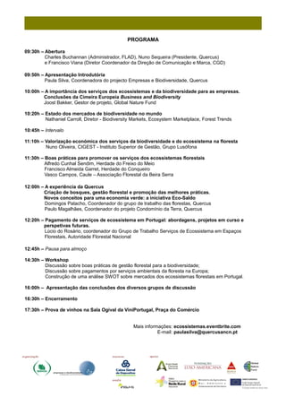 PROGRAMA

09:30h – Abertura
         Charles Buchannan (Administrador, FLAD), Nuno Sequeira (Presidente, Quercus)
         e Francisco Viana (Diretor Coordenador da Direção de Comunicação e Marca, CGD)

09:50h – Apresentação Introdutória
         Paula Silva, Coordenadora do projecto Empresas e Biodiversidade, Quercus

10:00h – A importância dos serviços dos ecossistemas e da biodiversidade para as empresas.
        Conclusões da Cimeira Europeia Business and Biodiversity
        Joost Bakker, Gestor de projeto, Global Nature Fund

10:20h – Estado dos mercados de biodiversidade no mundo
         Nathaniel Carroll, Diretor - Biodiversity Markets, Ecosystem Marketplace, Forest Trends

10:45h – Intervalo

11:10h – Valorização económica dos serviços da biodiversidade e do ecossistema na floresta
         Nuno Oliveira, CIGEST - Instituto Superior de Gestão, Grupo Lusófona

11:30h – Boas práticas para promover os serviços dos ecossistemas florestais
         Alfredo Cunhal Sendim, Herdade do Freixo do Meio
         Francisco Almeida Garret, Herdade do Conqueiro
         Vasco Campos, Caule – Associação Florestal da Beira Serra

12:00h – A experiência da Quercus
        Criação de bosques, gestão florestal e promoção das melhores práticas.
        Novos conceitos para uma economia verde: a iniciativa Eco-Saldo
         Domingos Patacho, Coordenador do grupo de trabalho das florestas, Quercus
         Paulo Magalhães, Coordenador do projeto Condomínio da Terra, Quercus

12:20h – Pagamento de serviços de ecossistema em Portugal: abordagens, projetos em curso e
        perspetivas futuras.
         Lúcio do Rosário, coordenador do Grupo de Trabalho Serviços de Ecossistema em Espaços
         Florestais, Autoridade Florestal Nacional

12:45h – Pausa para almoço

14:30h – Workshop
         Discussão sobre boas práticas de gestão florestal para a biodiversidade;
         Discussão sobre pagamentos por serviços ambientais da floresta na Europa;
         Construção de uma análise SWOT sobre mercados dos ecossistemas florestais em Portugal.

16:00h – Apresentação das conclusões dos diversos grupos de discussão

16:30h – Encerramento

17:30h – Prova de vinhos na Sala Ogival da ViniPortugal, Praça do Comércio


                                                  Mais informações: ecossistemas.eventbrite.com
                                                             E-mail: paulasilva@quercusancn.pt
 