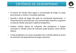 Clinical Engineering – Principles and applications in engineering series, Yadin David, Joseph D. Bronzino, et. Al.
• O sistema de infusão ideal regula a concentração de droga no corpo
para alcançar e manter o resultado esperado;
• Quando o efeito da droga não pode ser monitorado diretamente , é
frequentemente assumido que uma concentração específica sanguínea
ou taxa de infusão alcançará o objetivo terapêutico;
• Embora infusão abaixo do suficiente não providencia a terapia
necessária e infusão acima do suficiente pode produzir sérios efeitos
tóxicos;
• A taxa terapêutica e os riscos associados com a infusão abaixo ou acima
do suficiente são dependentes da droga e paciente;
CRITÉRIOS DE DESEMPENHO
 