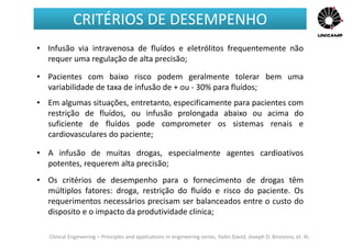 Clinical Engineering – Principles and applications in engineering series, Yadin David, Joseph D. Bronzino, et. Al.
• Infusão via intravenosa de fluídos e eletrólitos frequentemente não
requer uma regulação de alta precisão;
• Pacientes com baixo risco podem geralmente tolerar bem uma
variabilidade de taxa de infusão de + ou - 30% para fluídos;
• Em algumas situações, entretanto, especificamente para pacientes com
restrição de fluídos, ou infusão prolongada abaixo ou acima do
suficiente de fluídos pode comprometer os sistemas renais e
cardiovasculares do paciente;
• A infusão de muitas drogas, especialmente agentes cardioativos
potentes, requerem alta precisão;
• Os critérios de desempenho para o fornecimento de drogas têm
múltiplos fatores: droga, restrição do fluído e risco do paciente. Os
requerimentos necessários precisam ser balanceados entre o custo do
disposito e o impacto da produtividade clinica;
CRITÉRIOS DE DESEMPENHO
 