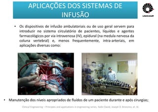Clinical Engineering – Principles and applications in engineering series, Yadin David, Joseph D. Bronzino, et. Al.
• Os dispositivos de infusão ambulatoriais ou de uso geral servem para
introduzir no sistema circulatório de pacientes, líquidos e agentes
farmacológicos por via intravenosa (IV), epidural (na medula nervosa da
coluna vertebral) e, menos frequentemente, intra-arteriais, em
aplicações diversas como:
• Manutenção dos níveis apropriados de fluídos de um paciente durante e após cirurgias;
APLICAÇÕES DOS SISTEMAS DE
INFUSÃO
APLICAÇÕES DOS SISTEMAS DE
INFUSÃO
 
