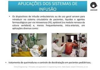 Clinical Engineering – Principles and applications in engineering series, Yadin David, Joseph D. Bronzino, et. Al.
• Os dispositivos de infusão ambulatoriais ou de uso geral servem para
introduzir no sistema circulatório de pacientes, líquidos e agentes
farmacológicos por via intravenosa (IV), epidural (na medula nervosa da
coluna vertebral) e, menos frequentemente, intra-arteriais, em
aplicações diversas como:
• tratamento de queimaduras e controle de desidratação em pacientes pediátricos;
APLICAÇÕES DOS SISTEMAS DE
INFUSÃO
APLICAÇÕES DOS SISTEMAS DE
INFUSÃO
 