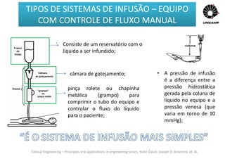 Clinical Engineering – Principles and applications in engineering series, Yadin David, Joseph D. Bronzino, et. Al.
• A pressão de infusão
é a diferença entre a
pressão hidrostática
gerada pela coluna de
líquido no equipo e a
pressão venosa (que
varia em torno de 10
mmHg);
Consiste de um reservatório com o
líquido a ser infundido;
pinça rolete ou chapinha
metálica (grampo) para
comprimir o tubo do equipo e
controlar o fluxo do líquido
para o paciente;
câmara de gotejamento;
TIPOS DE SISTEMAS DE INFUSÃO – EQUIPO
COM CONTROLE DE FLUXO MANUAL
 