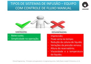 Clinical Engineering – Principles and applications in engineering series, Yadin David, Joseph D. Bronzino, et. Al.
VANTAGENS: DESVANTAGENS:
- Baixo custo;
- Simplicidade na operação;
- Imprecisão;
- Fluxo varia no tempo;
- Redução da coluna de líquido;
- Variações da pressão venosa;
- Altura do reservatório;
- Viscosidade e a temperatura
do líquido;
TIPOS DE SISTEMAS DE INFUSÃO – EQUIPO
COM CONTROLE DE FLUXO MANUAL
 
