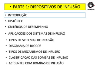 • PARTE 1: DISPOSITIVOS DE INFUSÃO
• INTRODUÇÃO
• HISTÓRICO
• CRITÉRIOS DE DESEMPENHO
• APLICAÇÕES DOS SISTEMAS DE INFUSÃO
• TIPOS DE SISTEMAS DE INFUSÃO
• DIAGRAMA DE BLOCOS
• TIPOS DE MECANISMOS DE INFUSÃO
• CLASSIFICAÇÃO DAS BOMBAS DE INFUSÃO
• ACIDENTES COM BOMBAS DE INFUSÃO
 