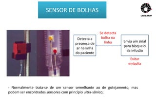 - Normalmente trata-se de um sensor semelhante ao de gotejamento, mas
podem ser encontrados sensores com princípio ultra-sônico;
Detecta a
presença de
ar na linha
do paciente
Se detecta
bolha na
linha Envia um sinal
para bloqueio
da infusão
Evitar
embolia
SENSOR DE BOLHAS
 