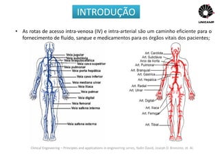 Clinical Engineering – Principles and applications in engineering series, Yadin David, Joseph D. Bronzino, et. Al.
• As rotas de acesso intra-venosa (IV) e intra-arterial são um caminho eficiente para o
fornecimento de fluído, sangue e medicamentos para os órgãos vitais dos pacientes;
INTRODUÇÃO
 