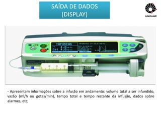 - Podem ser displays alfanuméricos (LED ou LCD – cristal líquido);
- Apresentam informações sobre a infusão em andamento: volume total a ser infundido,
vazão (ml/h ou gotas/min), tempo total e tempo restante da infusão, dados sobre
alarmes, etc;
SAÍDA DE DADOS
(DISPLAY)
 