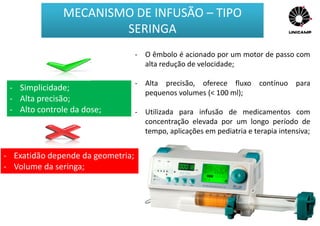 - O êmbolo é acionado por um motor de passo com
alta redução de velocidade;
- Alta precisão, oferece fluxo contínuo para
pequenos volumes (< 100 ml);
- Utilizada para infusão de medicamentos com
concentração elevada por um longo período de
tempo, aplicações em pediatria e terapia intensiva;
- Simplicidade;
- Alta precisão;
- Alto controle da dose;
- Exatidão depende da geometria;
- Volume da seringa;
MECANISMO DE INFUSÃO – TIPO
SERINGA
 