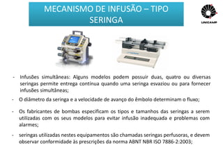 - Infusões simultâneas: Alguns modelos podem possuir duas, quatro ou diversas
seringas permite entrega contínua quando uma seringa esvaziou ou para fornecer
infusões simultâneas;
- O diâmetro da seringa e a velocidade de avanço do êmbolo determinam o fluxo;
- Os fabricantes de bombas especificam os tipos e tamanhos das seringas a serem
utilizadas com os seus modelos para evitar infusão inadequada e problemas com
alarmes;
- seringas utilizadas nestes equipamentos são chamadas seringas perfusoras, e devem
observar conformidade às prescrições da norma ABNT NBR ISO 7886-2:2003;
MECANISMO DE INFUSÃO – TIPO
SERINGA
 