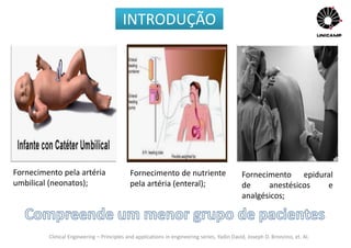 Clinical Engineering – Principles and applications in engineering series, Yadin David, Joseph D. Bronzino, et. Al.
Fornecimento epidural
de anestésicos e
analgésicos;
Fornecimento pela artéria
umbilical (neonatos);
Fornecimento de nutriente
pela artéria (enteral);
INTRODUÇÃO
 