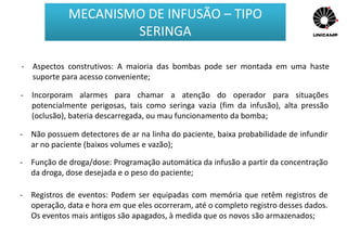 - Aspectos construtivos: A maioria das bombas pode ser montada em uma haste
suporte para acesso conveniente;
- Incorporam alarmes para chamar a atenção do operador para situações
potencialmente perigosas, tais como seringa vazia (fim da infusão), alta pressão
(oclusão), bateria descarregada, ou mau funcionamento da bomba;
- Não possuem detectores de ar na linha do paciente, baixa probabilidade de infundir
ar no paciente (baixos volumes e vazão);
- Função de droga/dose: Programação automática da infusão a partir da concentração
da droga, dose desejada e o peso do paciente;
- Registros de eventos: Podem ser equipadas com memória que retêm registros de
operação, data e hora em que eles ocorreram, até o completo registro desses dados.
Os eventos mais antigos são apagados, à medida que os novos são armazenados;
MECANISMO DE INFUSÃO – TIPO
SERINGA
 