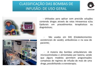 - Utilizadas para aplicar com precisão soluções
contendo drogas através de rotas Intravenosa e/ou
Epidurais em procedimentos terapêuticos ou
diagnósticos;
- São usadas em EAS (Estabelecimentos
assistenciais de saúde), ambulâncias e na casa do
paciente;
- A maioria das bombas ambulatoriais são
microcontroladas e alimentadas por bateria, sendo
que alguns modelos permitem programações
complexas de regimes de infusão de mais de uma
droga, possibilitando a cronoterapia;
CLASSIFICAÇÃO DAS BOMBAS DE
INFUSÃO: DE USO GERAL
 
