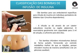 - São bombas para uso ambulatorial específicas
para infusão de insulina em indivíduos portadores de
diabetes tipo I (insulino-dependentes);
- A infusão se dá através de um cateter
subcutâneo inserido na região abdominal. O
reservatório geralmente tem capacidade para 3 ml
de solução, o suficiente para dois dias;
- Tais bombas infundem microvolumes (bolus)
de forma pulsátil, fornecendo um controle
metabólico melhor do que as injeções, porque
infundem insulina de maneira semelhante à de um
pâncreas saudável;
CLASSIFICAÇÃO DAS BOMBAS DE
INFUSÃO: DE INSULINA
 
