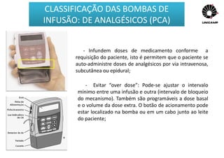 - Infundem doses de medicamento conforme a
requisição do paciente, isto é permitem que o paciente se
auto-administre doses de analgésicos por via intravenosa,
subcutânea ou epidural;
- Evitar “over dose”: Pode-se ajustar o intervalo
mínimo entre uma infusão e outra (intervalo de bloqueio
do mecanismo). Também são programáveis a dose basal
e o volume da dose extra. O botão de acionamento pode
estar localizado na bomba ou em um cabo junto ao leite
do paciente;
CLASSIFICAÇÃO DAS BOMBAS DE
INFUSÃO: DE ANALGÉSICOS (PCA)
 