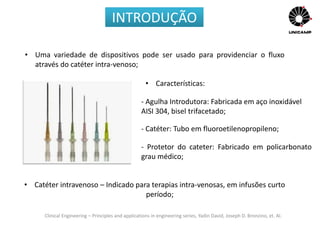 Clinical Engineering – Principles and applications in engineering series, Yadin David, Joseph D. Bronzino, et. Al.
• Uma variedade de dispositivos pode ser usado para providenciar o fluxo
através do catéter intra-venoso;
• Catéter intravenoso – Indicado para terapias intra-venosas, em infusões curto
período;
INTRODUÇÃO
- Agulha Introdutora: Fabricada em aço inoxidável
AISI 304, bisel trifacetado;
- Catéter: Tubo em fluoroetilenopropileno;
• Características:
- Protetor do cateter: Fabricado em policarbonato
grau médico;
 